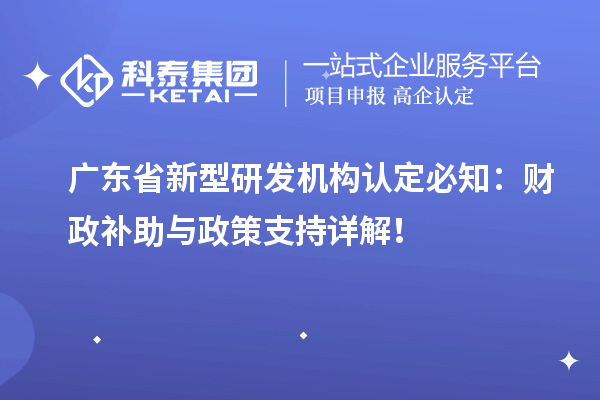 廣東省新型研發(fā)機構認定必知：財政補助與政策支持詳解！