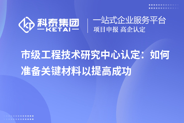 市級工程技術(shù)研究中心認定：如何準備關(guān)鍵材料以提高成功