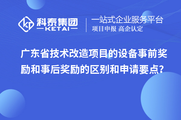 廣東省技術改造項目的設備事前獎勵和事后獎勵的區別和申請要點？