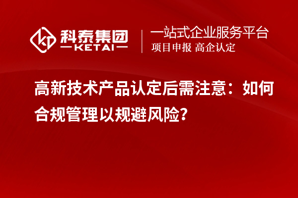 高新技術(shù)產(chǎn)品認(rèn)定后需注意：如何合規(guī)管理以規(guī)避風(fēng)險(xiǎn)？