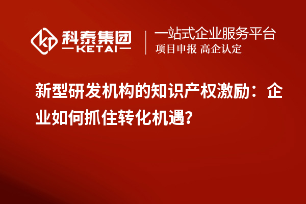 新型研發(fā)機構的知識產(chǎn)權激勵：企業(yè)如何抓住轉化機遇？