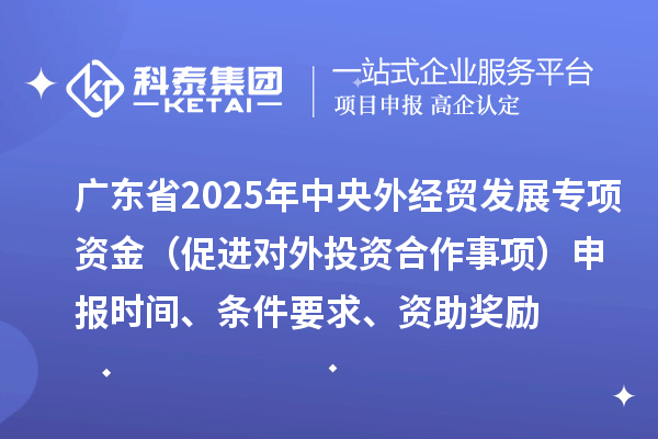 廣東省2025年中央外經(jīng)貿(mào)發(fā)展專項資金（促進對外投資合作事項）申報時間、條件要求、資助獎勵