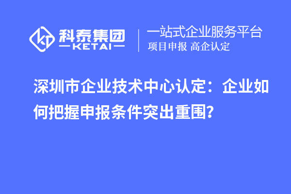 深圳市企業(yè)技術(shù)中心認(rèn)定：企業(yè)如何把握申報條件突出重圍？