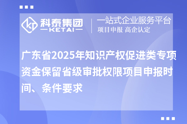 廣東省2025年知識產權促進類專項資金保留省級審批權限項目申報時間、條件要求