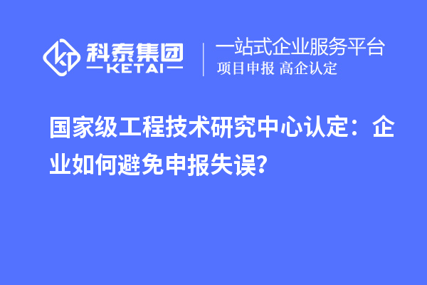 國(guó)家級(jí)工程技術(shù)研究中心認(rèn)定：企業(yè)如何避免申報(bào)失誤？