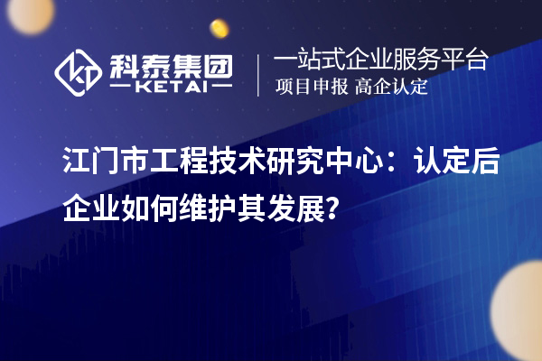 江門市工程技術(shù)研究中心：認(rèn)定后企業(yè)如何維護(hù)其發(fā)展？