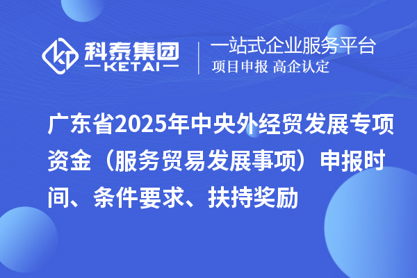 廣東省2025年中央外經(jīng)貿(mào)發(fā)展專項(xiàng)資金（服務(wù)貿(mào)易發(fā)展事項(xiàng)）申報時間、條件要求、扶持獎勵