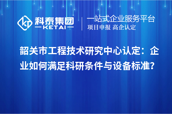 韶關市工程技術研究中心認定：企業如何滿足科研條件與設備標準？