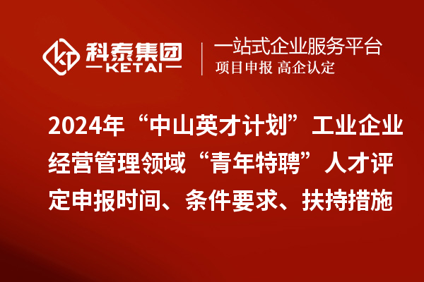 2024年“中山英才計劃”工業企業經營管理領域“青年特聘”人才評定申報時間、條件要求、扶持措施