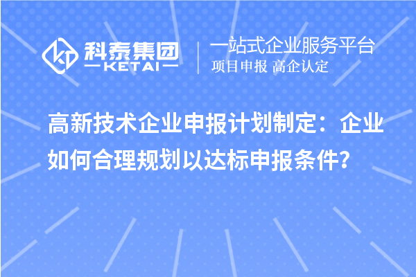高新技術(shù)企業(yè)申報(bào)計(jì)劃制定：企業(yè)如何合理規(guī)劃以達(dá)標(biāo)申報(bào)條件？