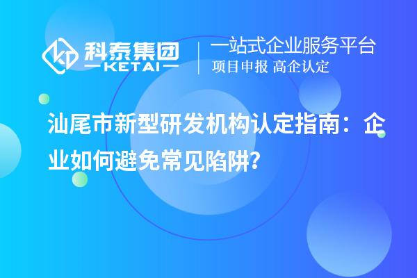 汕尾市新型研發(fā)機構認定指南：企業(yè)如何避免常見陷阱？