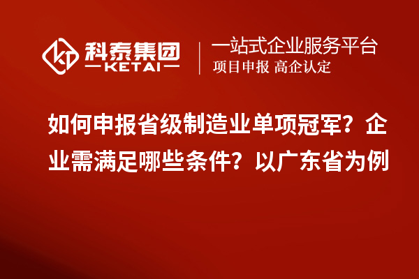 如何申報省級制造業單項冠軍？企業需滿足哪些條件？以廣東省為例