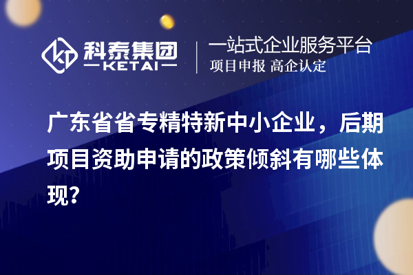 廣東省省<a href=http://www.xjsygy.com/fuwu/zhuanjingtexin.html target=_blank class=infotextkey>專精特新中小企業</a>，后期項目資助申請的政策傾斜有哪些體現？