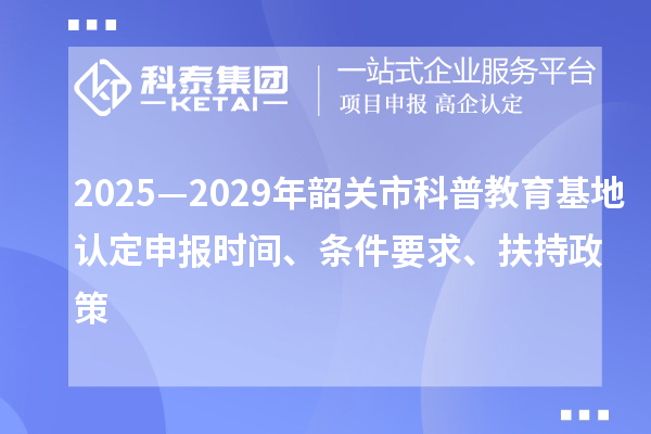 2025—2029年韶關(guān)市科普教育基地認定申報時間、條件要求、扶持政策