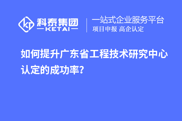 如何提升廣東省工程技術研究中心認定的成功率？