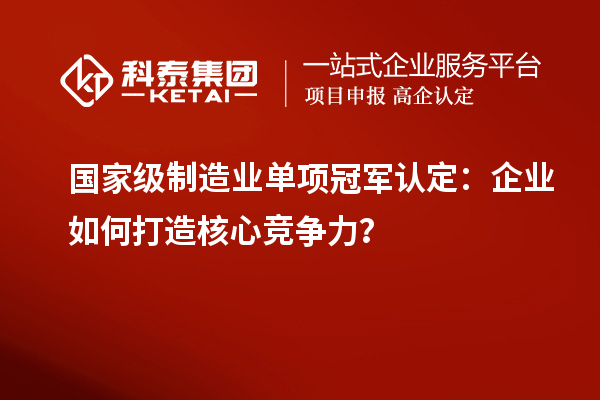 國家級制造業單項冠軍認定：企業如何打造核心競爭力？