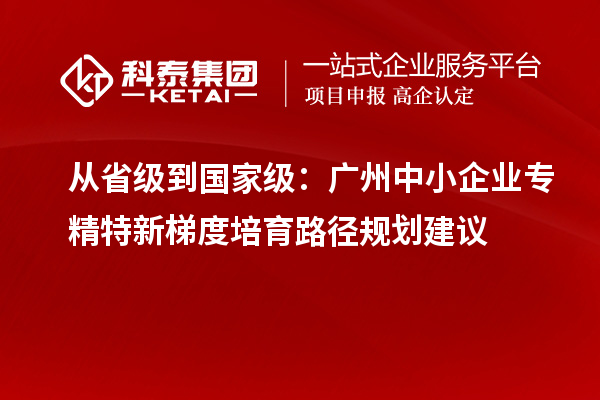 從省級到國家級：廣州中小企業專精特新梯度培育路徑規劃建議