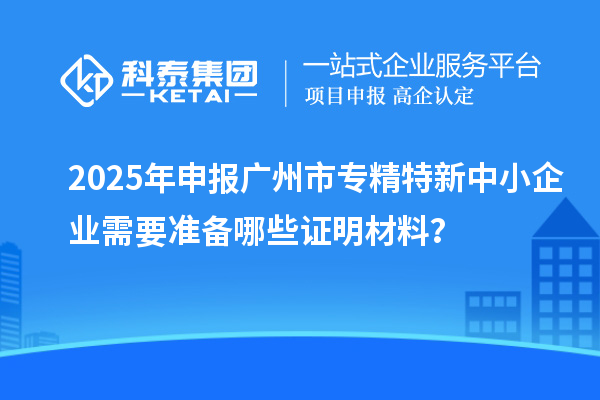 2025年申報<a href=http://www.xjsygy.com/guangzhou/ target=_blank class=infotextkey>廣州市專精特新</a>中小企業需要準備哪些證明材料？