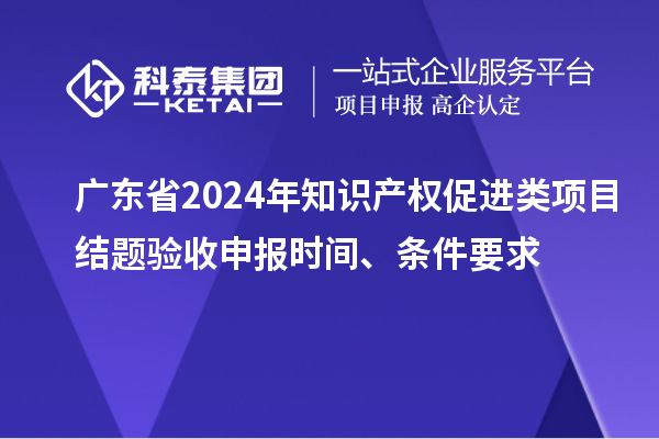 廣東省2024年知識產權促進類項目結題驗收申報時間、條件要求