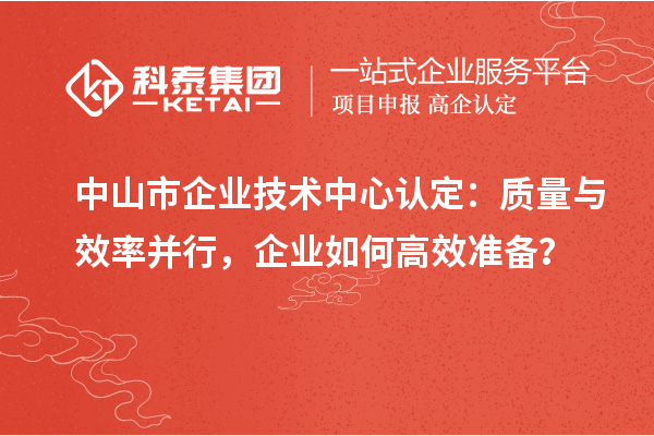 中山市企業(yè)技術中心認定：質(zhì)量與效率并行，企業(yè)如何高效準備？