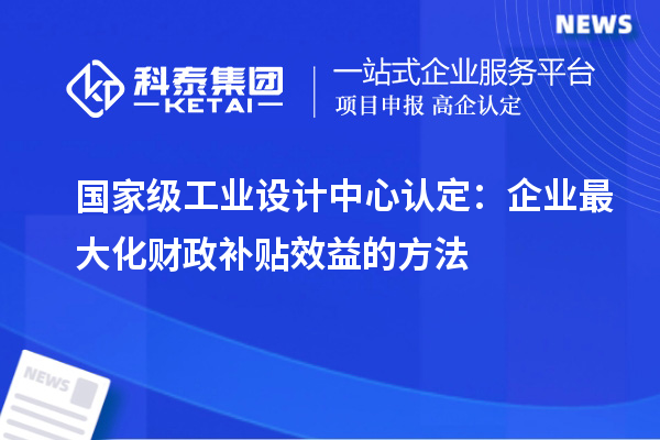 國家級工業(yè)設(shè)計中心認(rèn)定：企業(yè)最大化財政補貼效益的方法
