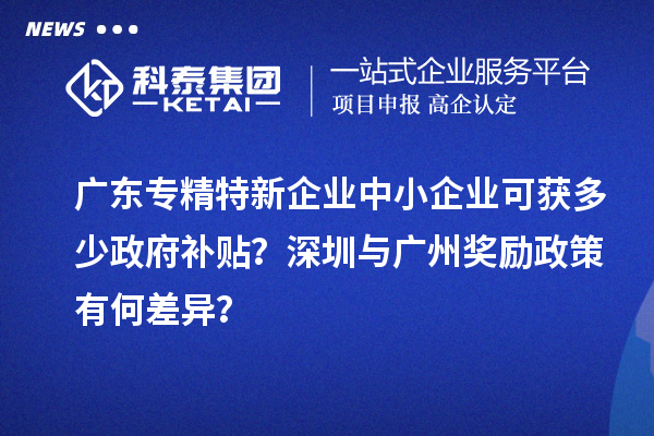 廣東專精特新企業中小企業可獲多少政府補貼？深圳與廣州獎勵政策有何差異？