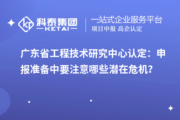 廣東省工程技術研究中心認定：申報準備中要注意哪些潛在危機？