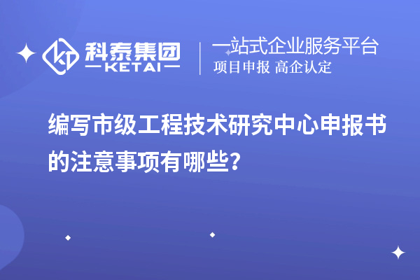 編寫市級工程技術研究中心申報書的注意事項有哪些？