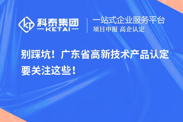 別踩坑！廣東省高新技術(shù)產(chǎn)品認(rèn)定要關(guān)注這些！
