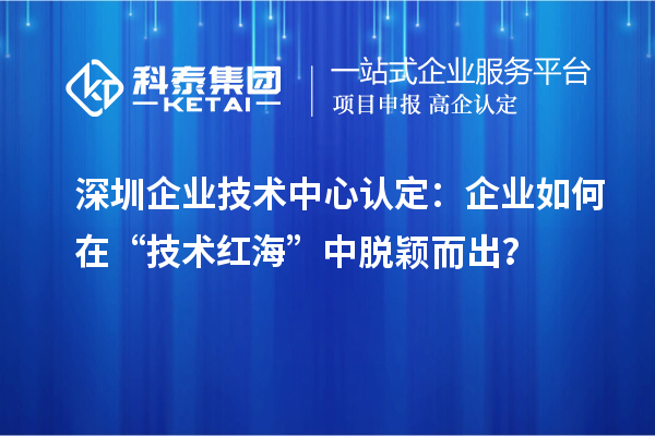 深圳企業技術中心認定：企業如何在“技術紅海”中脫穎而出？