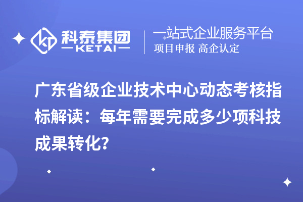 廣東省級企業技術中心動態考核指標解讀：每年需要完成多少項科技成果轉化？