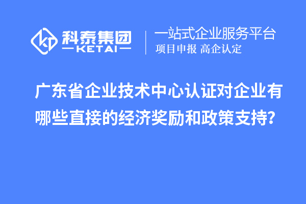 廣東省企業技術中心認證對企業有哪些直接的經濟獎勵和政策支持？