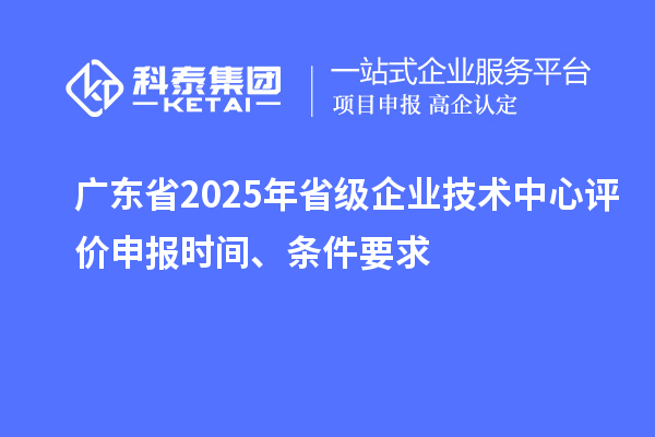 廣東省2025年省級企業(yè)技術(shù)中心評價申報時間、條件要求