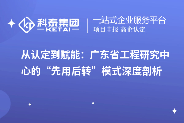 從認定到賦能：廣東省工程研究中心的“先用后轉”模式深度剖析