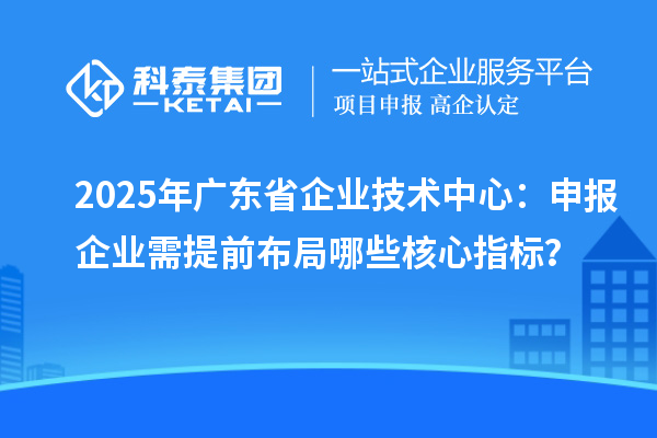 2025年廣東省企業技術中心：申報企業需提前布局哪些核心指標？