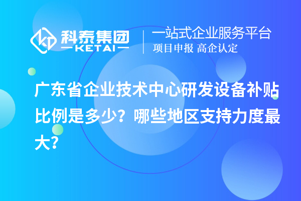 廣東省企業技術中心研發設備補貼比例是多少？哪些地區支持力度最大？