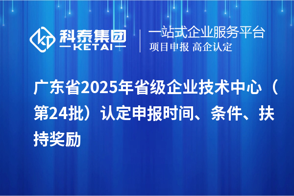 廣東省2025年省級企業(yè)技術中心（第24批）認定申報時間、條件要求、扶持獎勵