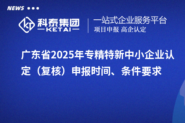 廣東省2025年專精特新中小企業認定（復核）申報時間、條件要求