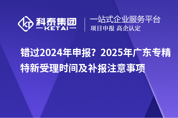 錯(cuò)過2024年申報(bào)？2025年廣東專精特新受理時(shí)間及補(bǔ)報(bào)注意事項(xiàng)