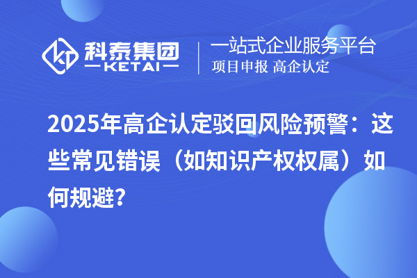 2025 年高企認定駁回風險預警：這些常見錯誤（如知識產(chǎn)權權屬）如何規(guī)避？