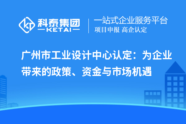 廣州市工業(yè)設(shè)計中心認(rèn)定：為企業(yè)帶來的政策、資金與市場機(jī)遇