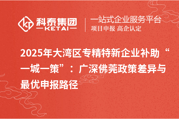 2025年大灣區專精特新企業補助“一城一策”：廣深佛莞政策差異與最優申報路徑