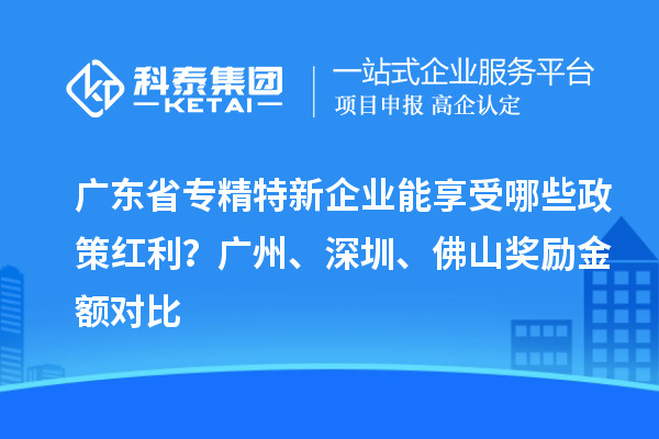 廣東省專精特新企業(yè)能享受哪些政策紅利？廣州、深圳、佛山獎勵金額對比