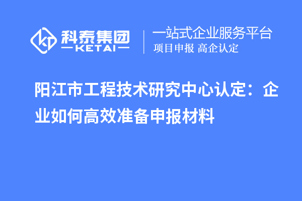 陽江市工程技術(shù)研究中心認定：企業(yè)如何高效準(zhǔn)備申報材料
