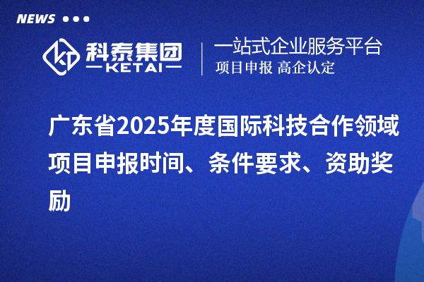 廣東省2025年度國際科技合作領域項目申報時間、條件要求、資助獎勵