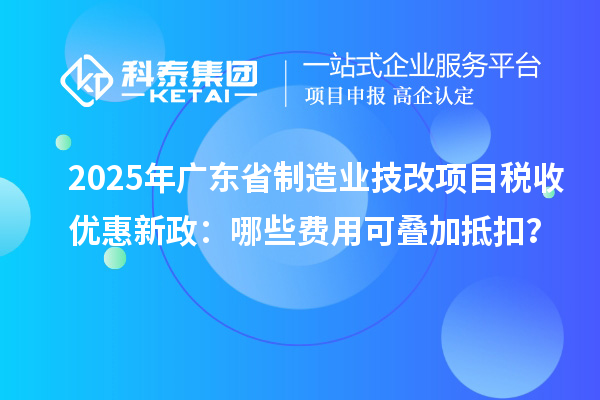 2025年廣東省制造業(yè)技改項目稅收優(yōu)惠新政：哪些費用可疊加抵扣？