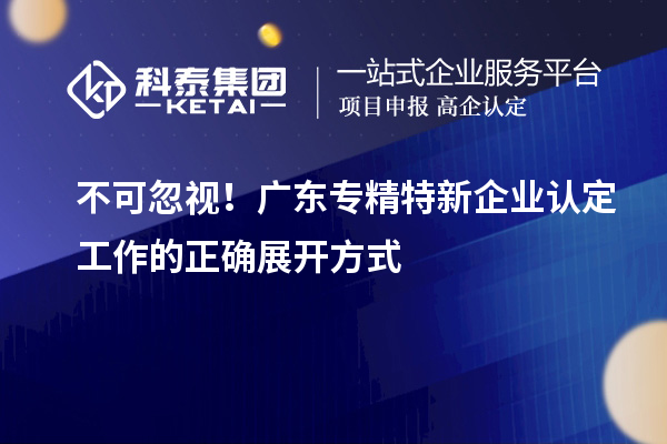 不可忽視！廣東專精特新企業(yè)認(rèn)定工作的正確展開方式