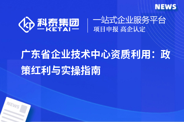 廣東省企業技術中心資質利用：政策紅利與實操指南