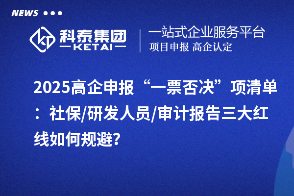 2025高企申報“一票否決”項清單：社保/研發人員/審計報告三大紅線如何規避？