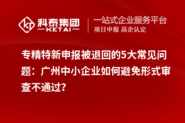 專精特新申報被退回的5大常見問題：廣州中小企業(yè)如何避免形式審查不通過？